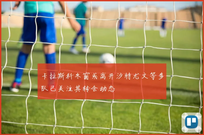 卡拉斯科冬窗或离开沙特尤文等多队已关注其转会动态