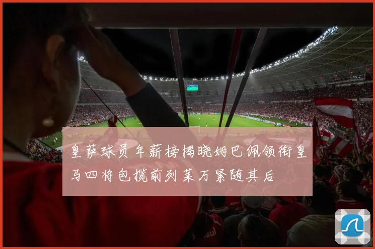 皇萨球员年薪榜揭晓姆巴佩领衔皇马四将包揽前列莱万紧随其后