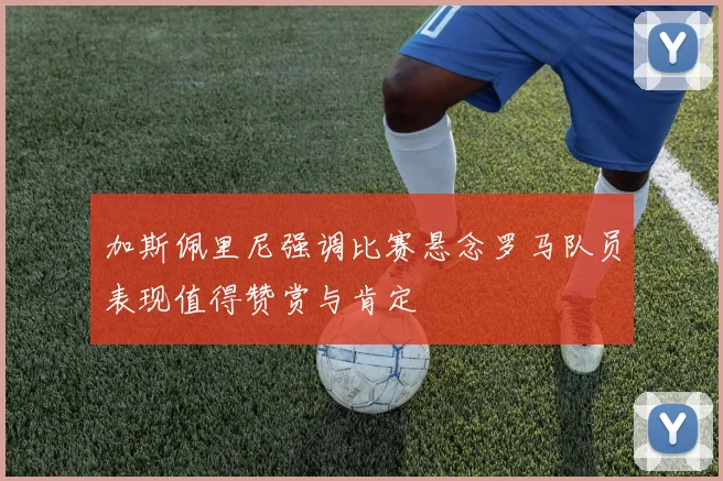 加斯佩里尼强调比赛悬念罗马队员表现值得赞赏与肯定
