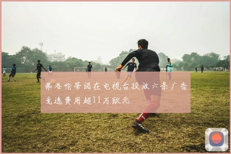 弗洛伦蒂诺在电视台投放六条广告竞选费用超11万欧元