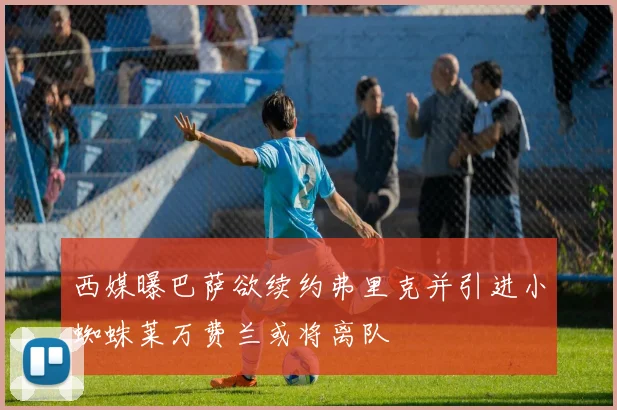 西媒曝巴萨欲续约弗里克并引进小蜘蛛莱万费兰或将离队