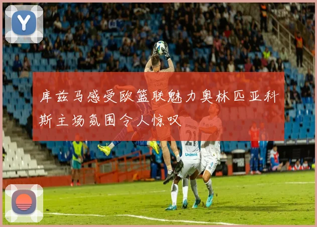 库兹马感受欧篮联魅力奥林匹亚科斯主场氛围令人惊叹