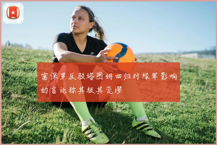 富保罗反驳塔图姆回归对绿军影响的言论称其极其荒谬