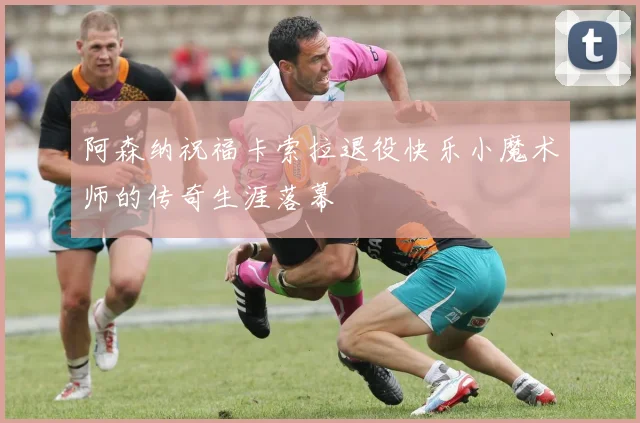 阿森纳祝福卡索拉退役快乐小魔术师的传奇生涯落幕