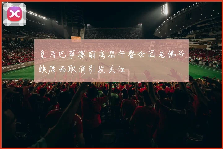 皇马巴萨赛前高层午餐会因老佛爷缺席而取消引发关注