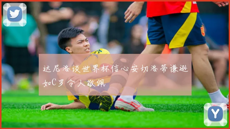 达尼洛谈世界杯信心安切洛蒂谦逊如C罗令人敬佩
