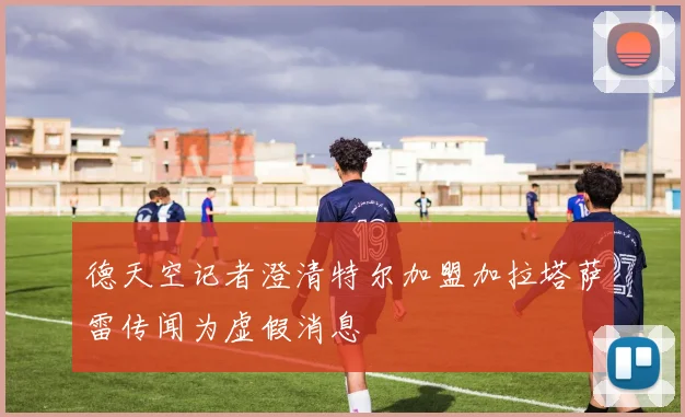 德天空记者澄清特尔加盟加拉塔萨雷传闻为虚假消息
