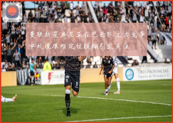 曼联新星库尼亚在巴西队主力竞争中处境艰难定位模糊引发关注