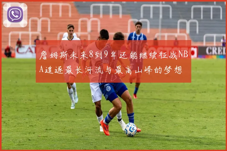 詹姆斯未来8到9年还能继续征战NBA追逐最长河流与最高山峰的梦想