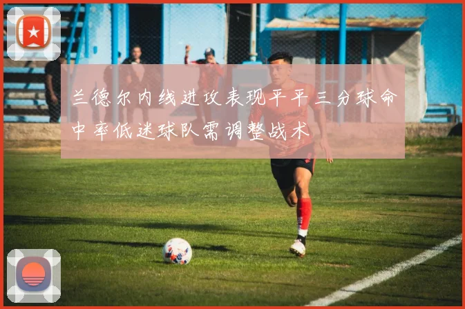 兰德尔内线进攻表现平平三分球命中率低迷球队需调整战术