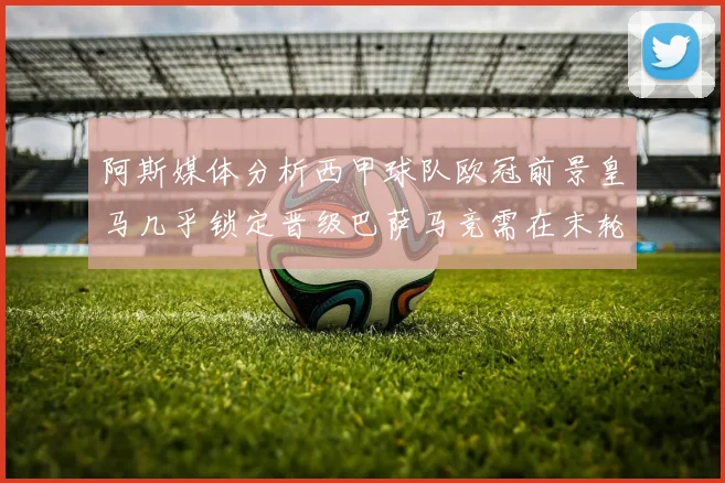 阿斯媒体分析西甲球队欧冠前景皇马几乎锁定晋级巴萨马竞需在末轮全胜