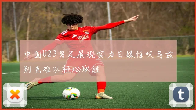 中国U23男足展现实力日媒惊叹乌兹别克难以轻松取胜